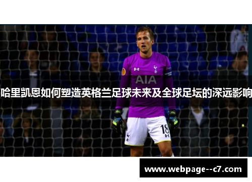 哈里凯恩如何塑造英格兰足球未来及全球足坛的深远影响